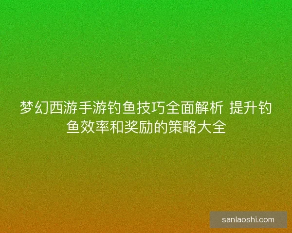 梦幻西游手游钓鱼技巧全面解析 提升钓鱼效率和奖励的策略大全