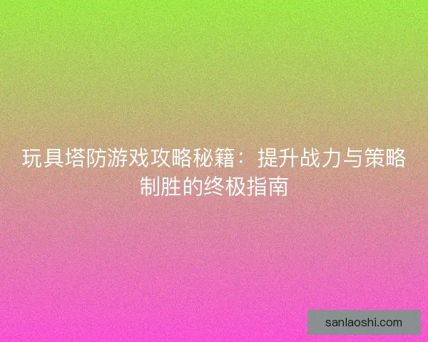 玩具塔防游戏攻略秘籍：提升战力与策略制胜的终极指南