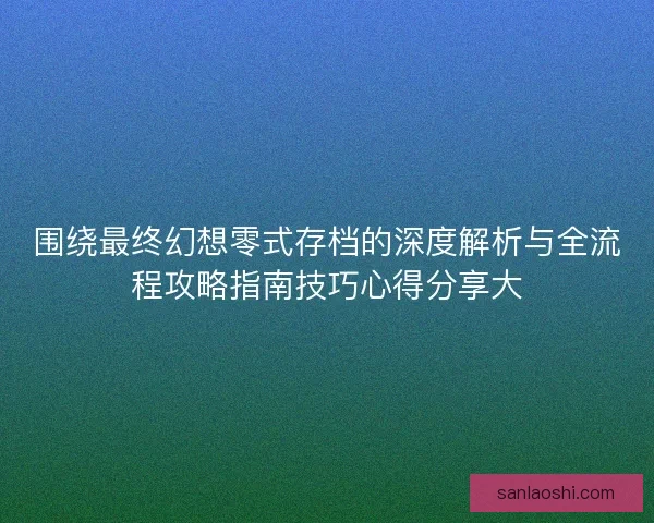 围绕最终幻想零式存档的深度解析与全流程攻略指南技巧心得分享大