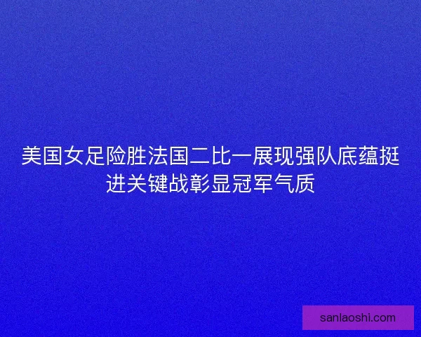 美国女足险胜法国二比一展现强队底蕴挺进关键战彰显冠军气质