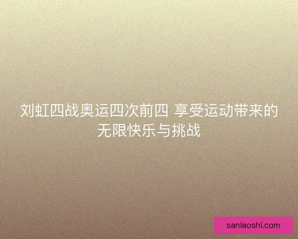 刘虹四战奥运四次前四 享受运动带来的无限快乐与挑战