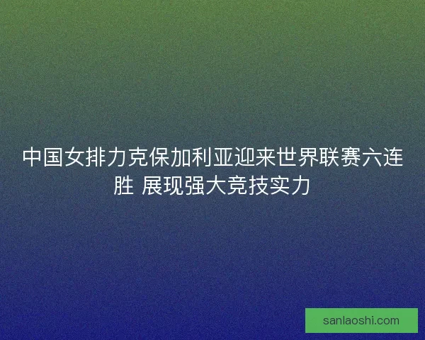 中国女排力克保加利亚迎来世界联赛六连胜 展现强大竞技实力