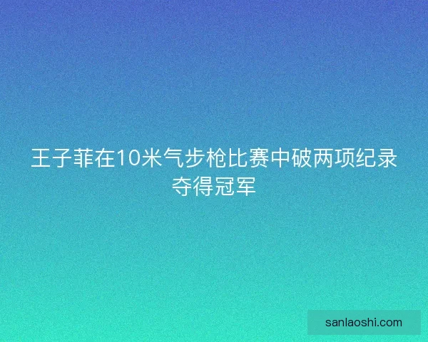 王子菲在10米气步枪比赛中破两项纪录夺得冠军
